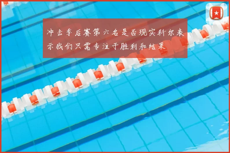 冲击季后赛第六名是否现实科尔表示我们只需专注于胜利和结果