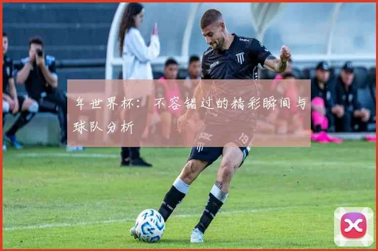 年世界杯：不容错过的精彩瞬间与球队分析