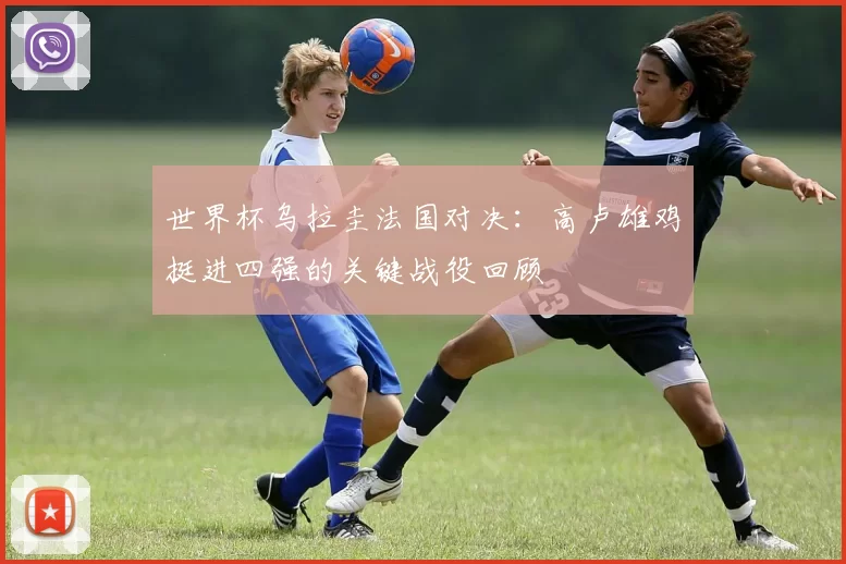 世界杯乌拉圭法国对决：高卢雄鸡挺进四强的关键战役回顾