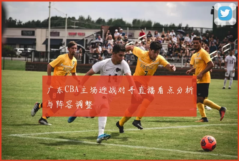 广东CBA主场迎战对手直播看点分析与阵容调整