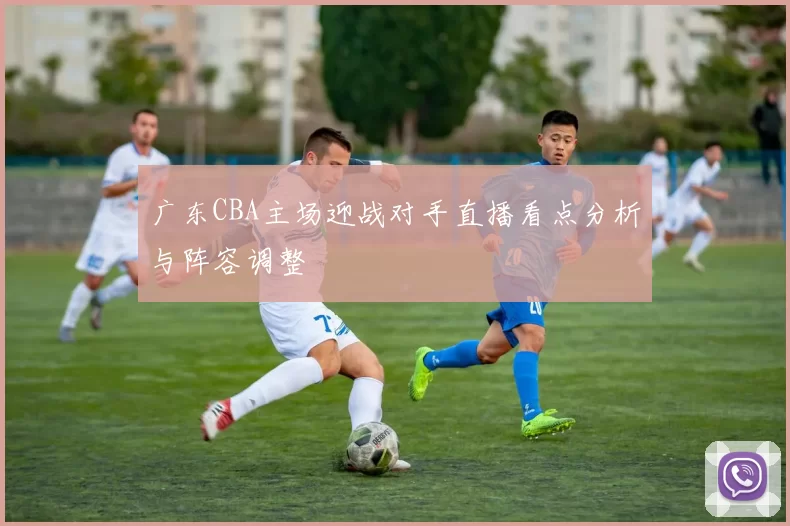 广东CBA主场迎战对手直播看点分析与阵容调整