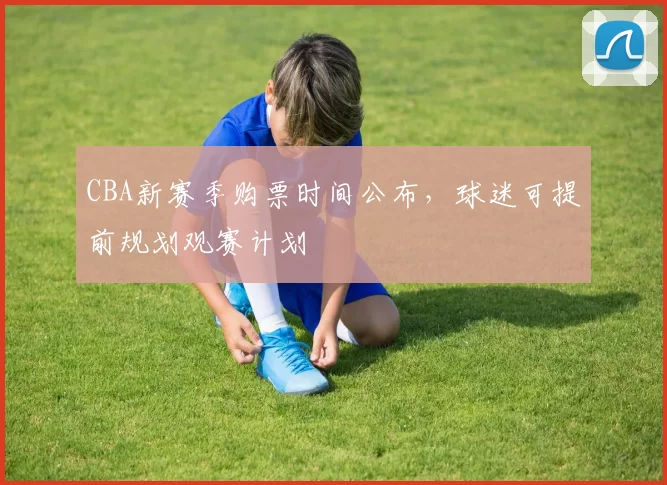 CBA新赛季购票时间公布,球迷可提前规划观赛计划