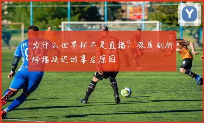 为什么世界杯不是直播？深度剖析转播延迟的幕后原因
