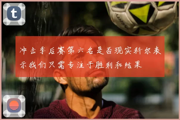 冲击季后赛第六名是否现实科尔表示我们只需专注于胜利和结果