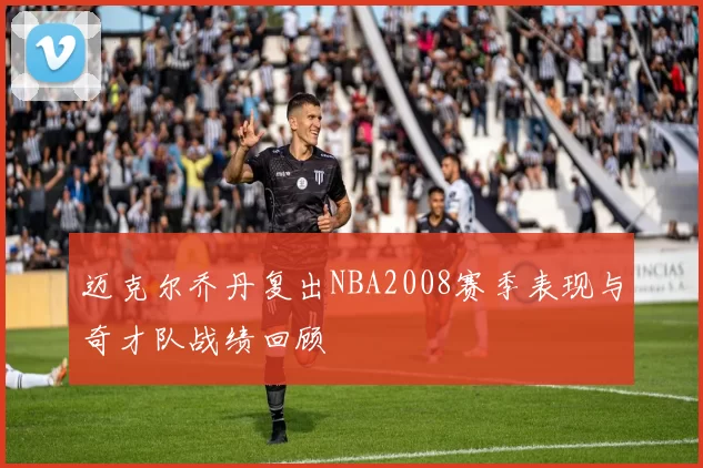 迈克尔乔丹复出NBA2008赛季表现与奇才队战绩回顾