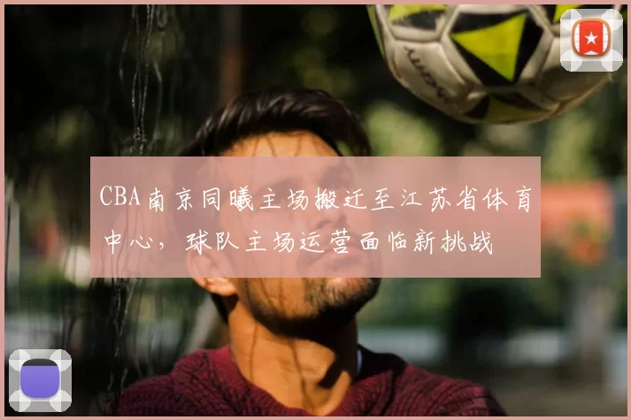 CBA南京同曦主场搬迁至江苏省体育中心，球队主场运营面临新挑战