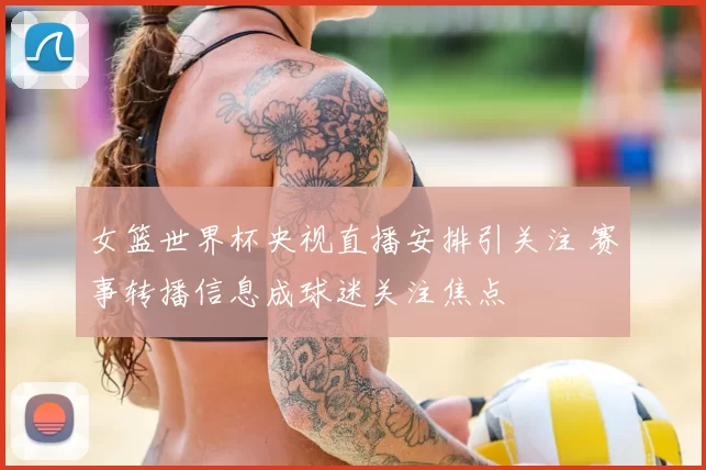 女篮世界杯央视直播安排引关注 赛事转播信息成球迷关注焦点