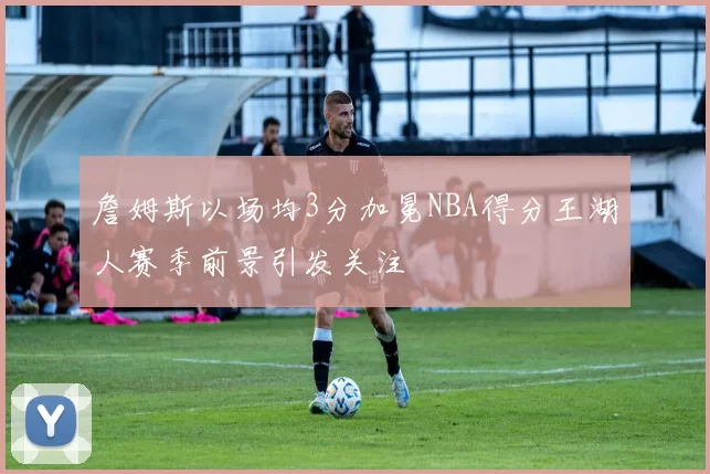 詹姆斯以场均3分加冕NBA得分王湖人赛季前景引发关注