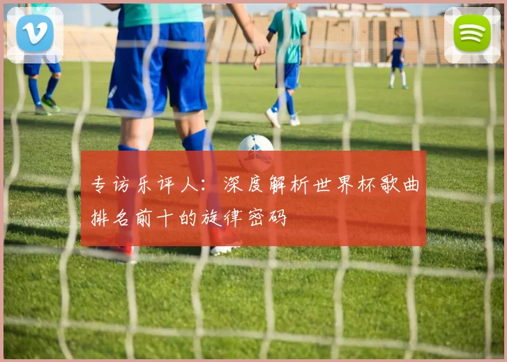 专访乐评人：深度解析世界杯歌曲排名前十的旋律密码
