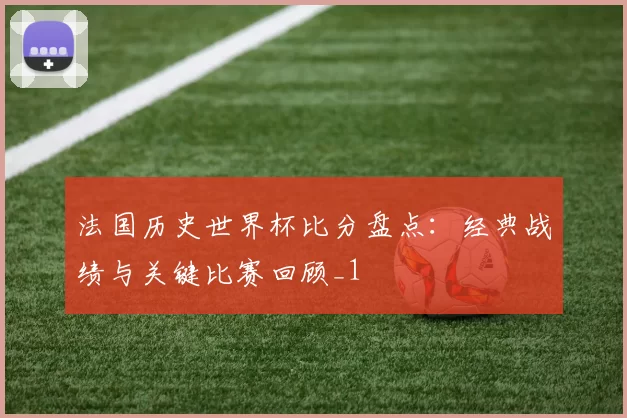 法国历史世界杯比分盘点：经典战绩与关键比赛回顾_1