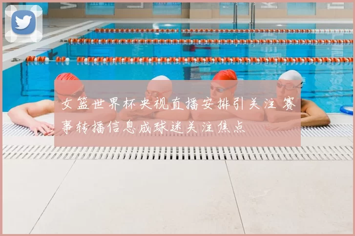 女篮世界杯央视直播安排引关注 赛事转播信息成球迷关注焦点