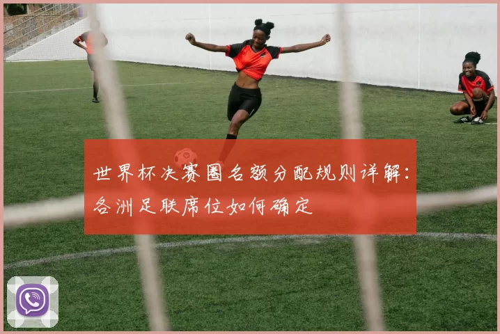 世界杯决赛圈名额分配规则详解：各洲足联席位如何确定