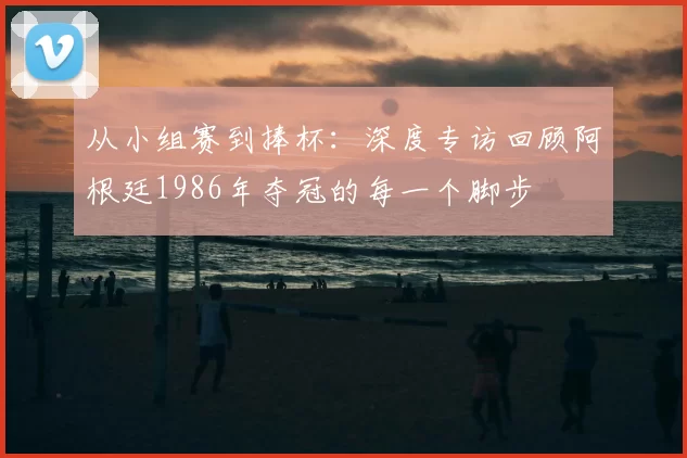 从小组赛到捧杯：深度专访回顾阿根廷1986年夺冠的每一个脚步