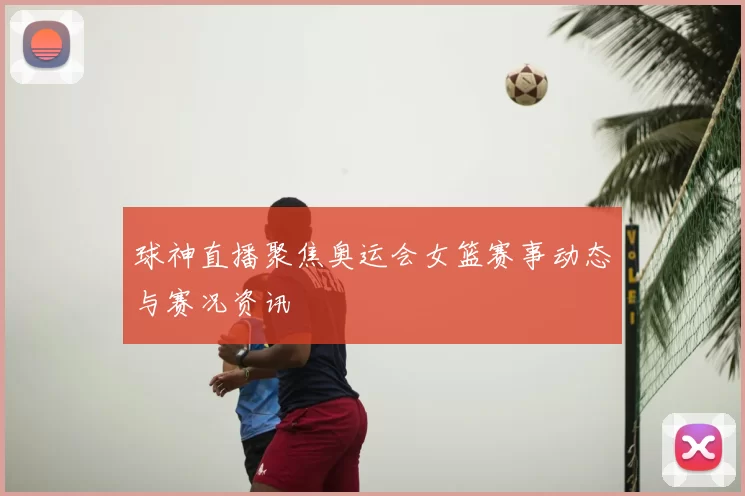 球神直播聚焦奥运会女篮赛事动态与赛况资讯