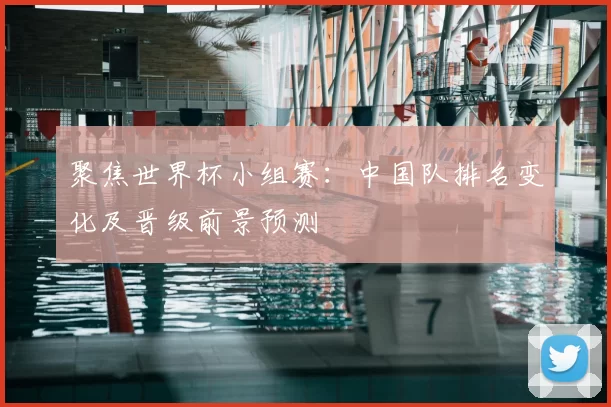 聚焦世界杯小组赛：中国队排名变化及晋级前景预测