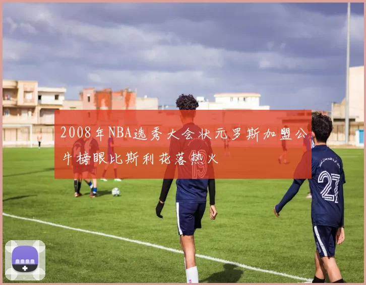 2008年NBA选秀大会状元罗斯加盟公牛榜眼比斯利花落热火