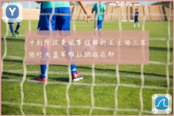 冲刺阶段曼城赛程解析五主场三客场对决蓝军维拉挑战在即