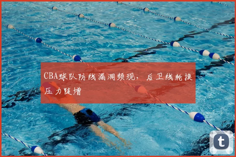 CBA球队防线漏洞频现，后卫线轮换压力陡增