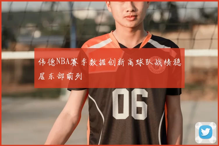伟德NBA赛季数据创新高球队战绩稳居东部前列