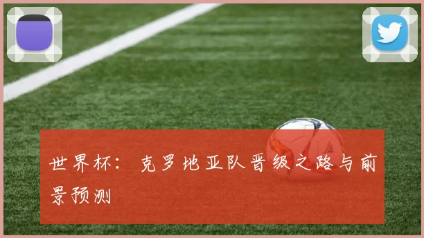 世界杯：克罗地亚队晋级之路与前景预测