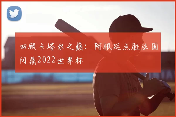 回顾卡塔尔之巅：阿根廷点胜法国问鼎2022世界杯