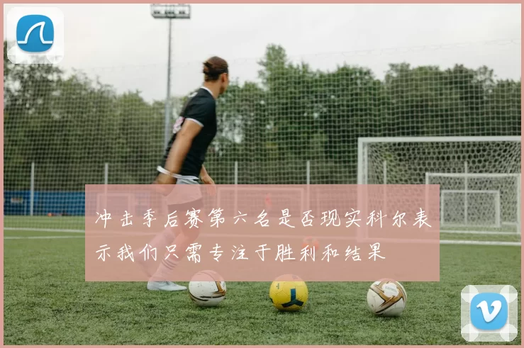 冲击季后赛第六名是否现实科尔表示我们只需专注于胜利和结果