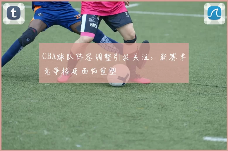 CBA球队阵容调整引发关注，新赛季竞争格局面临重塑