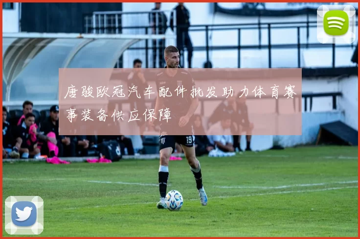 唐骏欧冠汽车配件批发助力体育赛事装备供应保障