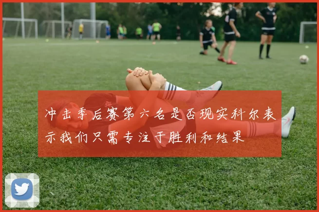 冲击季后赛第六名是否现实科尔表示我们只需专注于胜利和结果