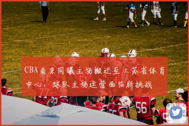 CBA南京同曦主场搬迁至江苏省体育中心，球队主场运营面临新挑战