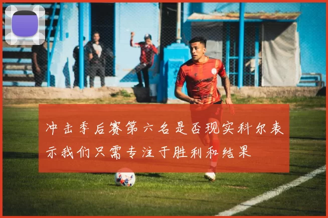冲击季后赛第六名是否现实科尔表示我们只需专注于胜利和结果