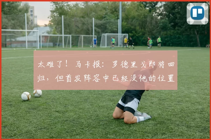 太难了！马卡报：罗德里戈即将回归，但首发阵容中已经没他的位置