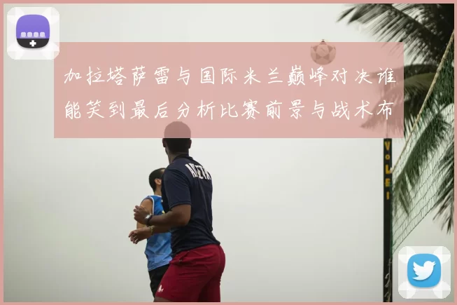 加拉塔萨雷与国际米兰巅峰对决谁能笑到最后分析比赛前景与战术布局