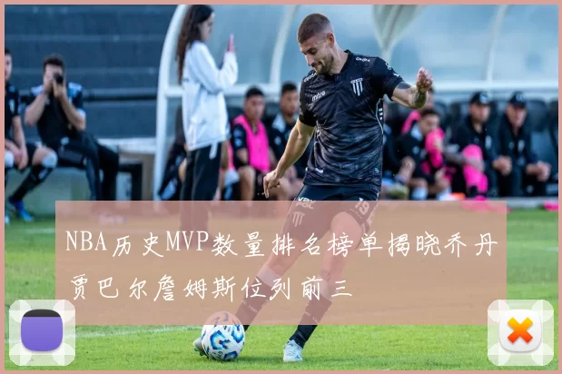 NBA历史MVP数量排名榜单揭晓乔丹贾巴尔詹姆斯位列前三