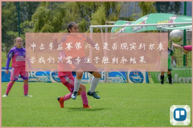 冲击季后赛第六名是否现实科尔表示我们只需专注于胜利和结果