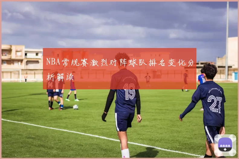 NBA常规赛激烈对阵球队排名变化分析解读