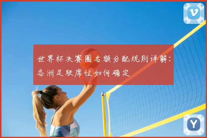 世界杯决赛圈名额分配规则详解：各洲足联席位如何确定