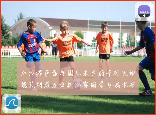 加拉塔萨雷与国际米兰巅峰对决谁能笑到最后分析比赛前景与战术布局
