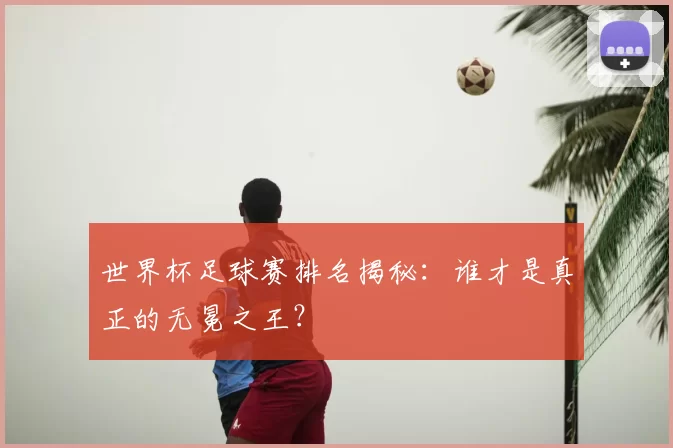 世界杯足球赛排名揭秘：谁才是真正的无冕之王？