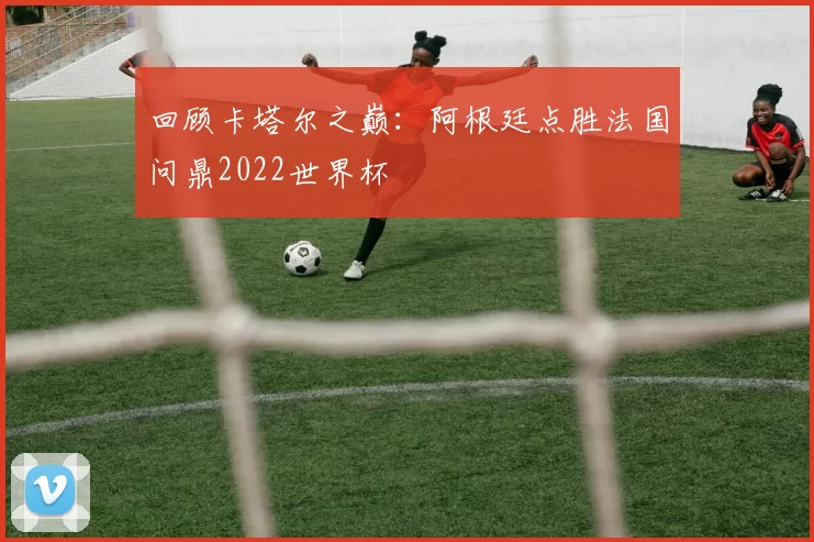 回顾卡塔尔之巅：阿根廷点胜法国问鼎2022世界杯