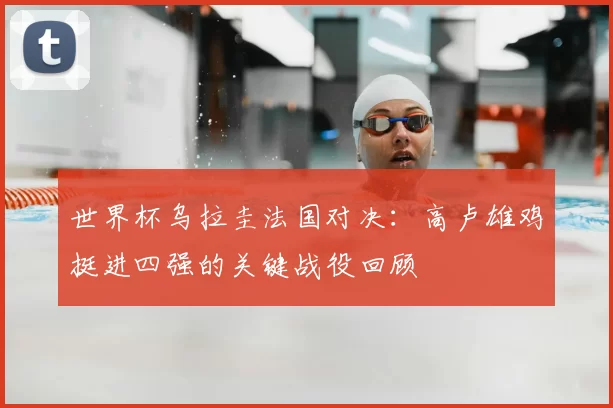 世界杯乌拉圭法国对决:高卢雄鸡挺进四强的关键战役回顾