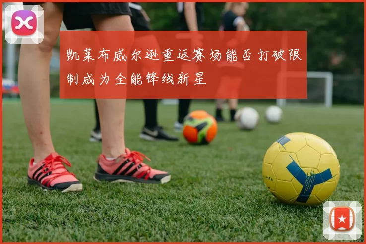 凯莱布威尔逊重返赛场能否打破限制成为全能锋线新星