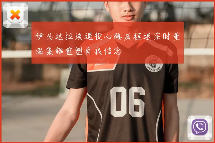 伊戈达拉谈退役心路历程迷茫时重温集锦重塑自我信念