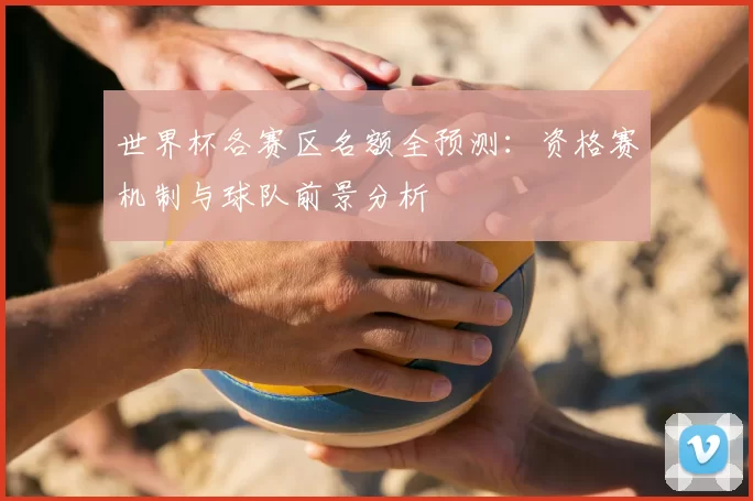 世界杯各赛区名额全预测：资格赛机制与球队前景分析