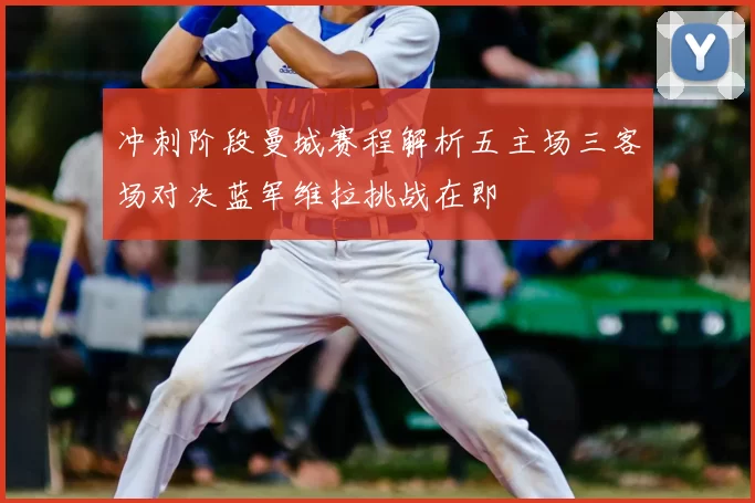 冲刺阶段曼城赛程解析五主场三客场对决蓝军维拉挑战在即