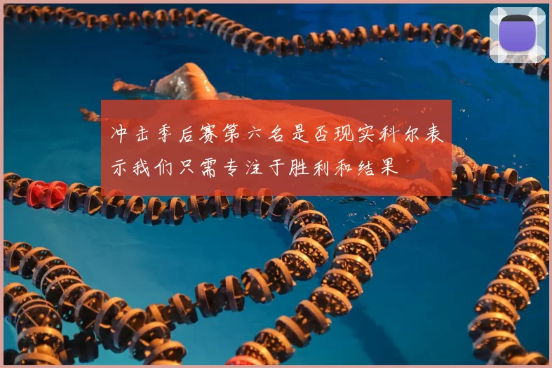冲击季后赛第六名是否现实科尔表示我们只需专注于胜利和结果