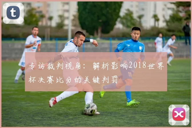 专访裁判视角：解析影响2018世界杯决赛比分的关键判罚