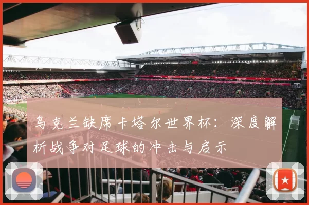 乌克兰缺席卡塔尔世界杯:深度解析战争对足球的冲击与启示