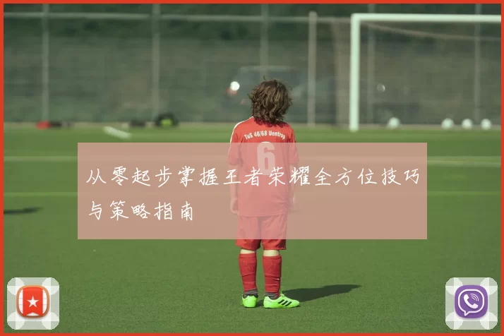 从零起步掌握王者荣耀全方位技巧与策略指南