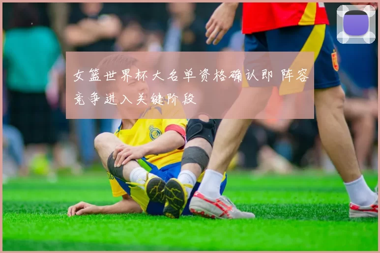 女篮世界杯大名单资格确认即 阵容竞争进入关键阶段